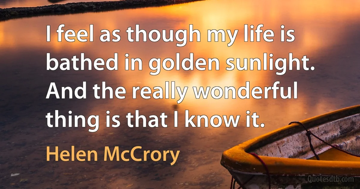 I feel as though my life is bathed in golden sunlight. And the really wonderful thing is that I know it. (Helen McCrory)