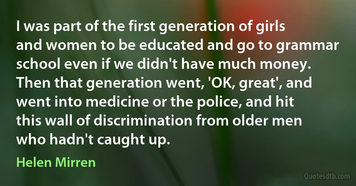 I was part of the first generation of girls and women to be educated and go to grammar school even if we didn't have much money. Then that generation went, 'OK, great', and went into medicine or the police, and hit this wall of discrimination from older men who hadn't caught up. (Helen Mirren)