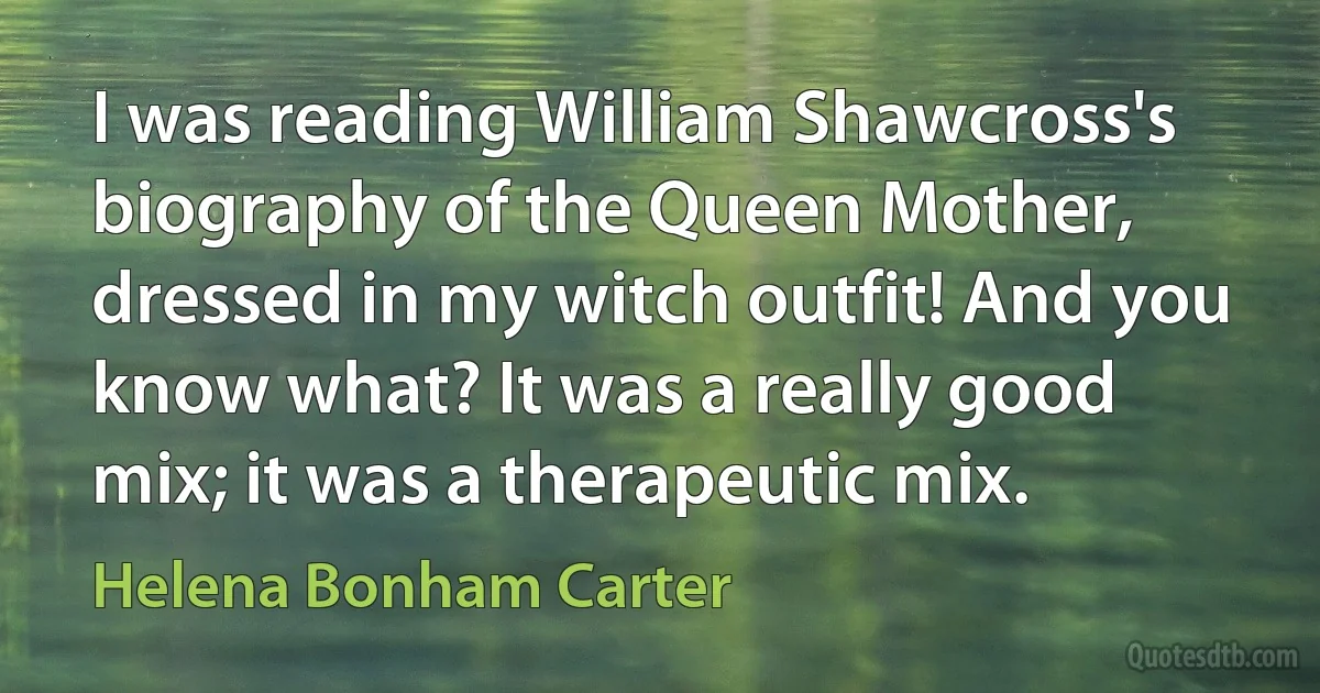 I was reading William Shawcross's biography of the Queen Mother, dressed in my witch outfit! And you know what? It was a really good mix; it was a therapeutic mix. (Helena Bonham Carter)