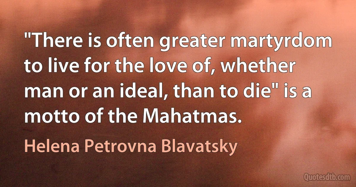 "There is often greater martyrdom to live for the love of, whether man or an ideal, than to die" is a motto of the Mahatmas. (Helena Petrovna Blavatsky)