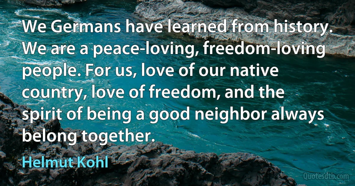 We Germans have learned from history. We are a peace-loving, freedom-loving people. For us, love of our native country, love of freedom, and the spirit of being a good neighbor always belong together. (Helmut Kohl)