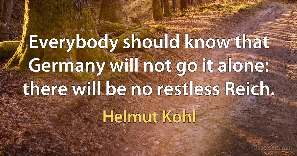 Everybody should know that Germany will not go it alone: there will be no restless Reich. (Helmut Kohl)