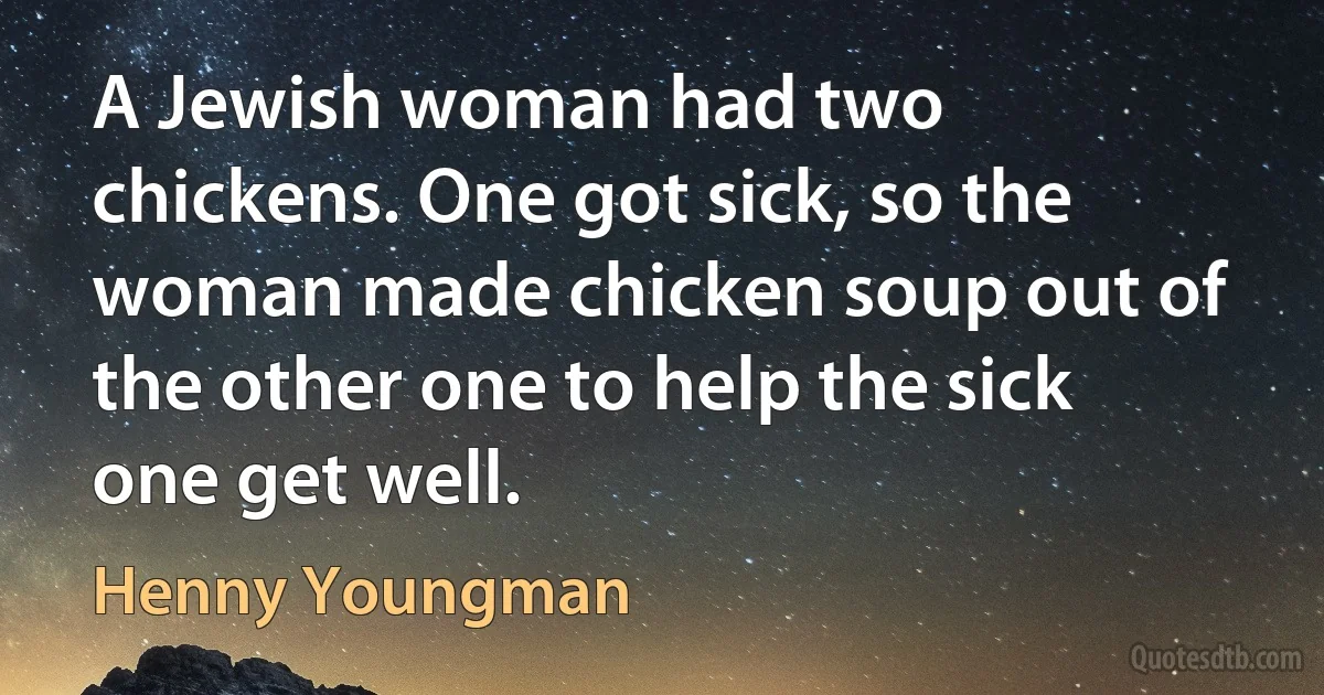 A Jewish woman had two chickens. One got sick, so the woman made chicken soup out of the other one to help the sick one get well. (Henny Youngman)