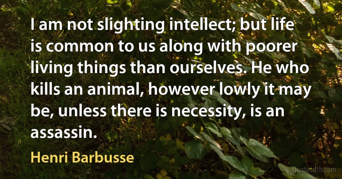 I am not slighting intellect; but life is common to us along with poorer living things than ourselves. He who kills an animal, however lowly it may be, unless there is necessity, is an assassin. (Henri Barbusse)