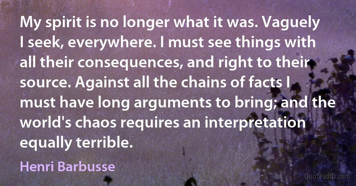 My spirit is no longer what it was. Vaguely I seek, everywhere. I must see things with all their consequences, and right to their source. Against all the chains of facts I must have long arguments to bring; and the world's chaos requires an interpretation equally terrible. (Henri Barbusse)