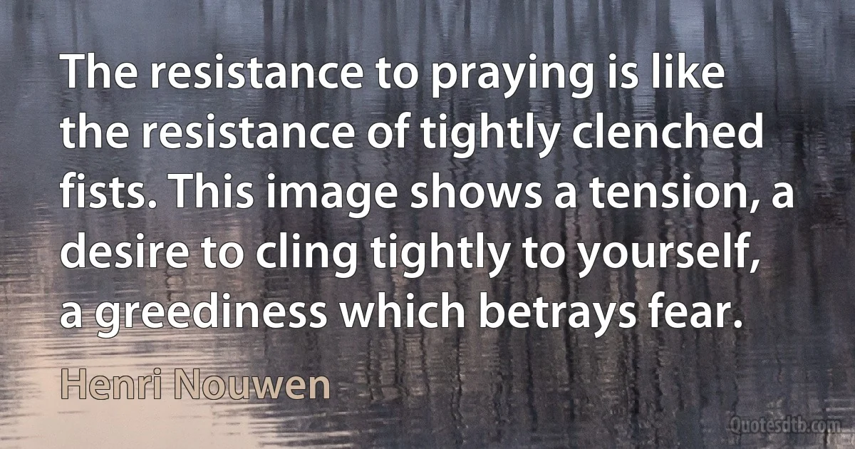 The resistance to praying is like the resistance of tightly clenched fists. This image shows a tension, a desire to cling tightly to yourself, a greediness which betrays fear. (Henri Nouwen)