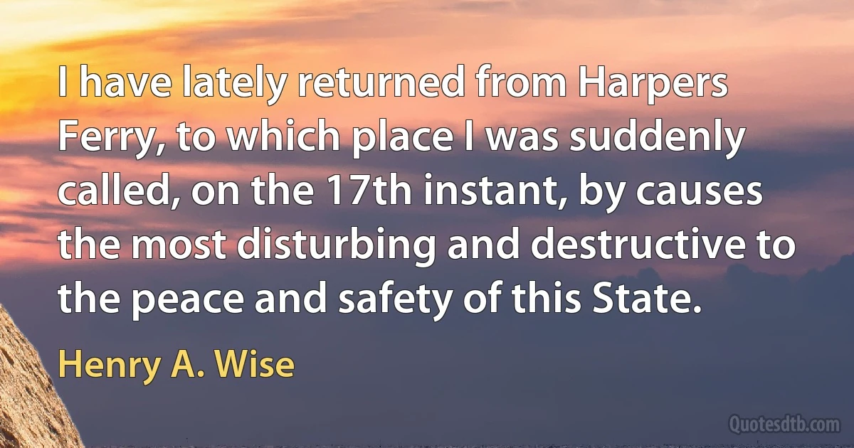 I have lately returned from Harpers Ferry, to which place I was suddenly called, on the 17th instant, by causes the most disturbing and destructive to the peace and safety of this State. (Henry A. Wise)