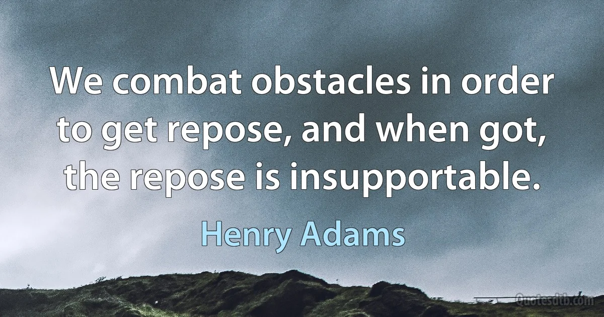 We combat obstacles in order to get repose, and when got, the repose is insupportable. (Henry Adams)