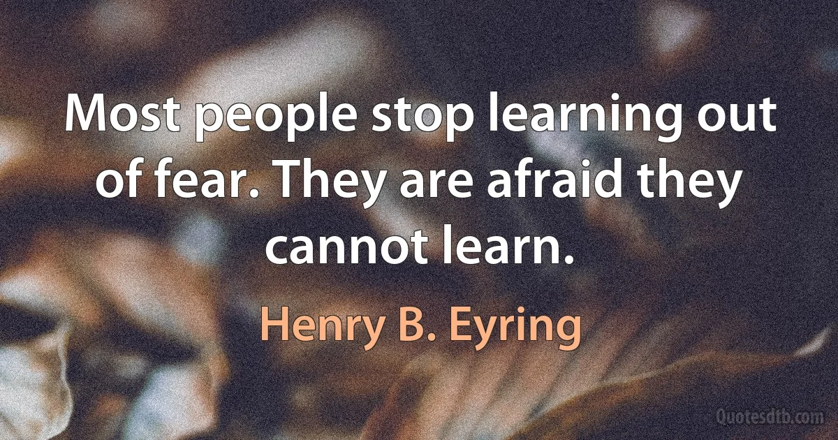 Most people stop learning out of fear. They are afraid they cannot learn. (Henry B. Eyring)