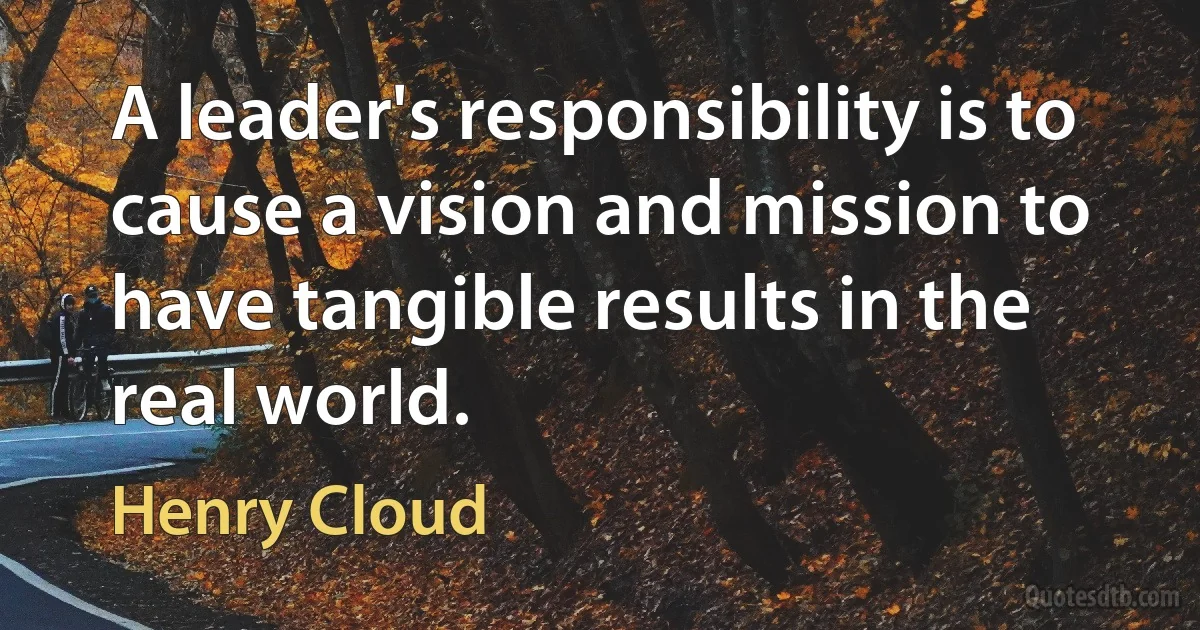 A leader's responsibility is to cause a vision and mission to have tangible results in the real world. (Henry Cloud)