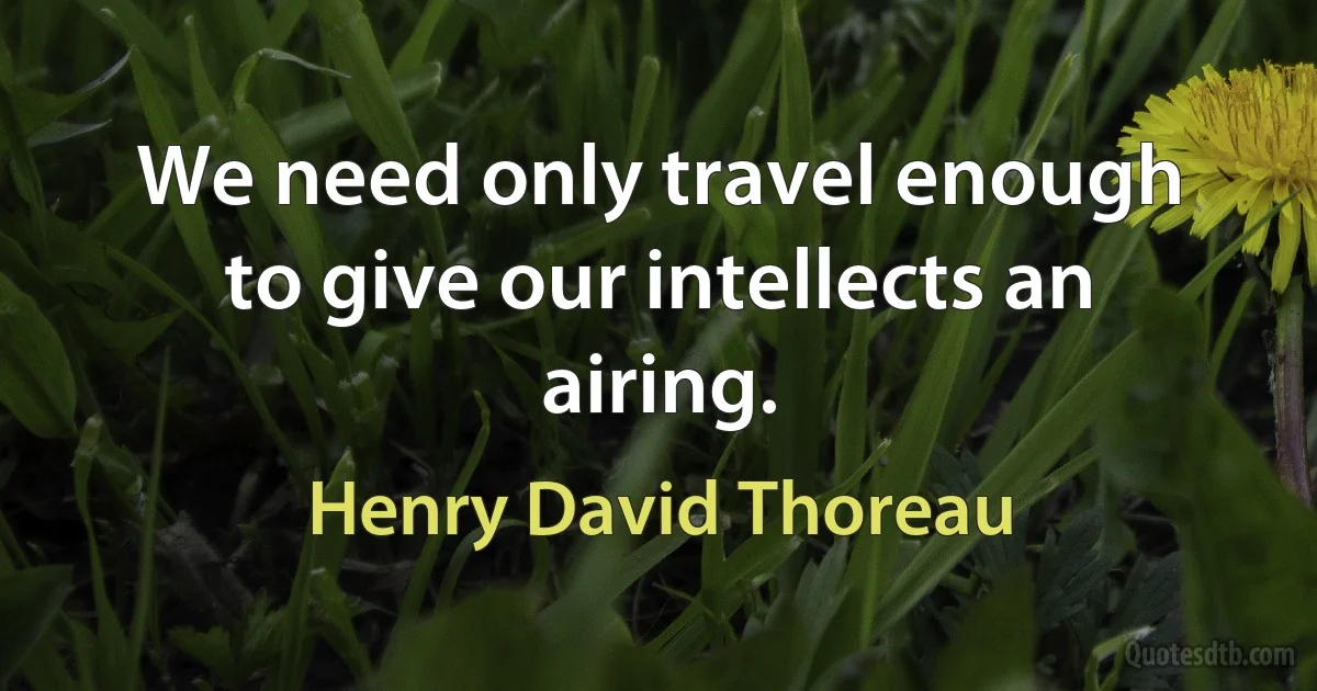 We need only travel enough to give our intellects an airing. (Henry David Thoreau)