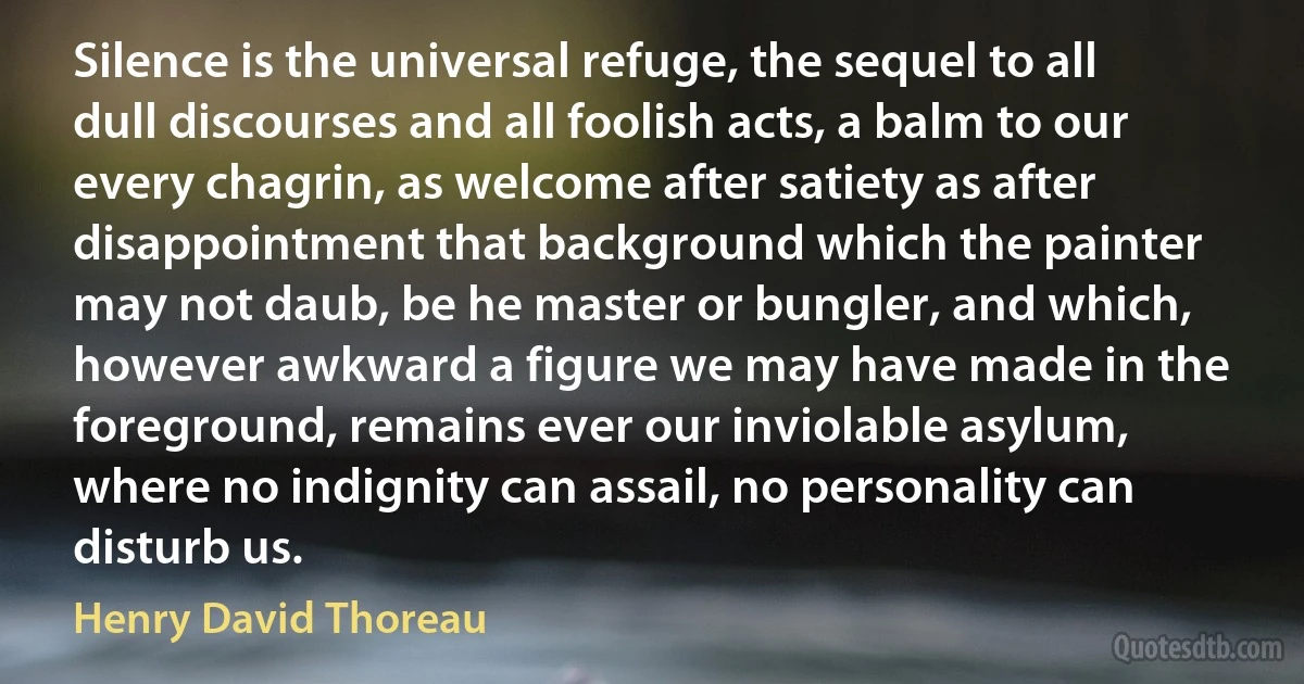Silence is the universal refuge, the sequel to all dull discourses and all foolish acts, a balm to our every chagrin, as welcome after satiety as after disappointment that background which the painter may not daub, be he master or bungler, and which, however awkward a figure we may have made in the foreground, remains ever our inviolable asylum, where no indignity can assail, no personality can disturb us. (Henry David Thoreau)