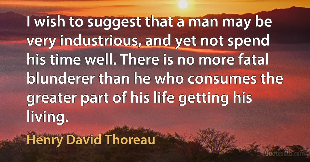 I wish to suggest that a man may be very industrious, and yet not spend his time well. There is no more fatal blunderer than he who consumes the greater part of his life getting his living. (Henry David Thoreau)