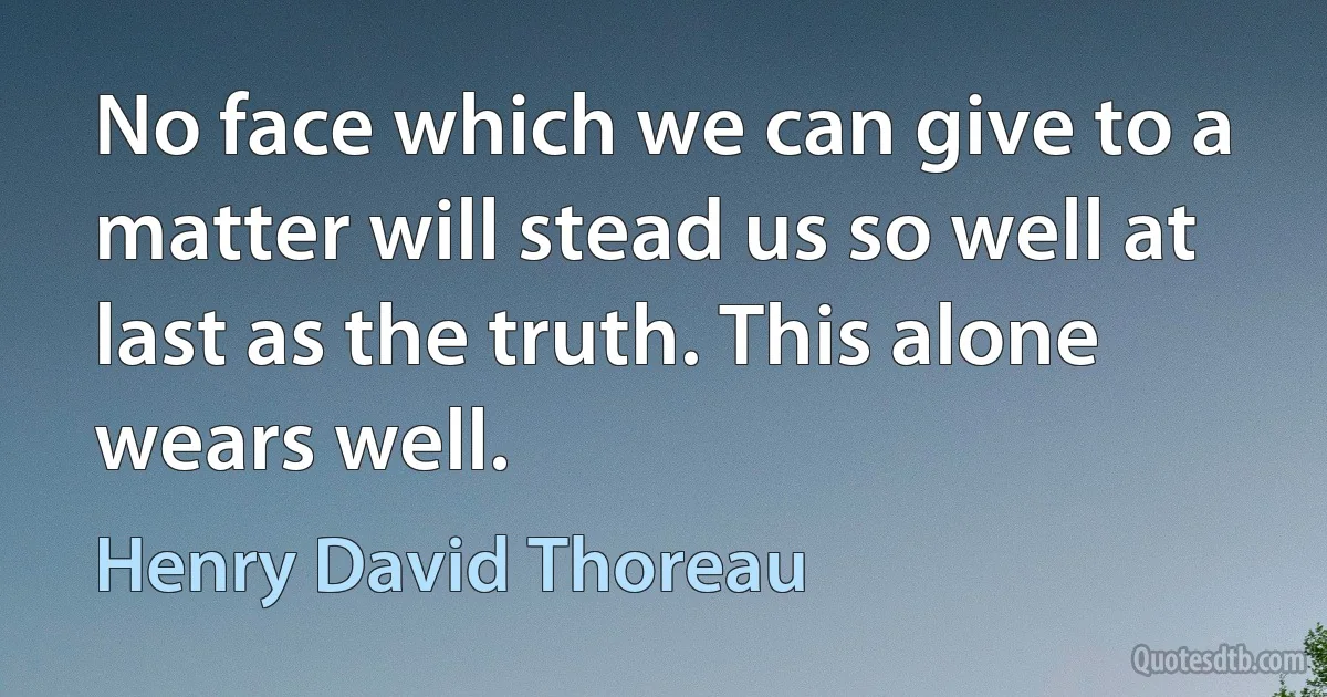 No face which we can give to a matter will stead us so well at last as the truth. This alone wears well. (Henry David Thoreau)