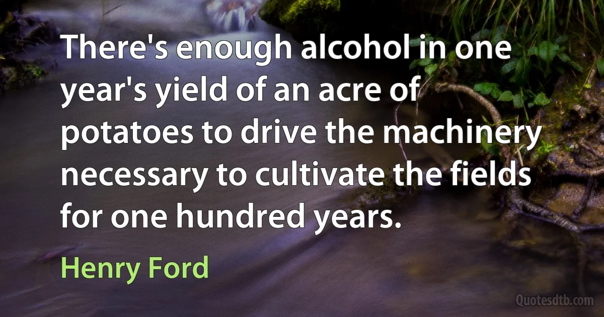 There's enough alcohol in one year's yield of an acre of potatoes to drive the machinery necessary to cultivate the fields for one hundred years. (Henry Ford)