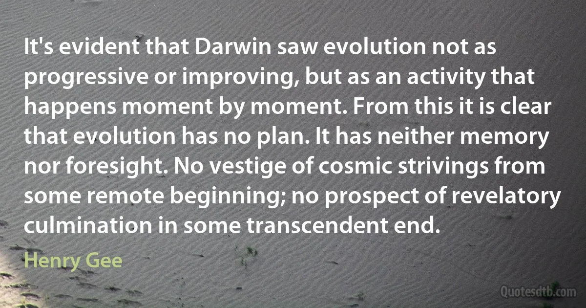 It's evident that Darwin saw evolution not as progressive or improving, but as an activity that happens moment by moment. From this it is clear that evolution has no plan. It has neither memory nor foresight. No vestige of cosmic strivings from some remote beginning; no prospect of revelatory culmination in some transcendent end. (Henry Gee)