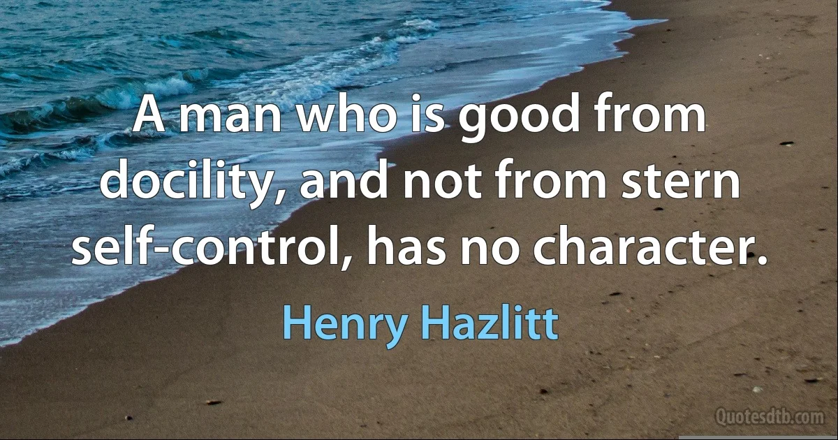 A man who is good from docility, and not from stern self-control, has no character. (Henry Hazlitt)