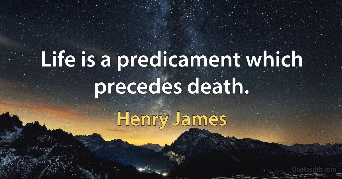 Life is a predicament which precedes death. (Henry James)