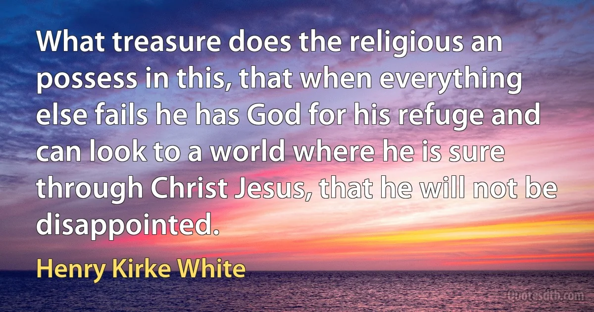 What treasure does the religious an possess in this, that when everything else fails he has God for his refuge and can look to a world where he is sure through Christ Jesus, that he will not be disappointed. (Henry Kirke White)