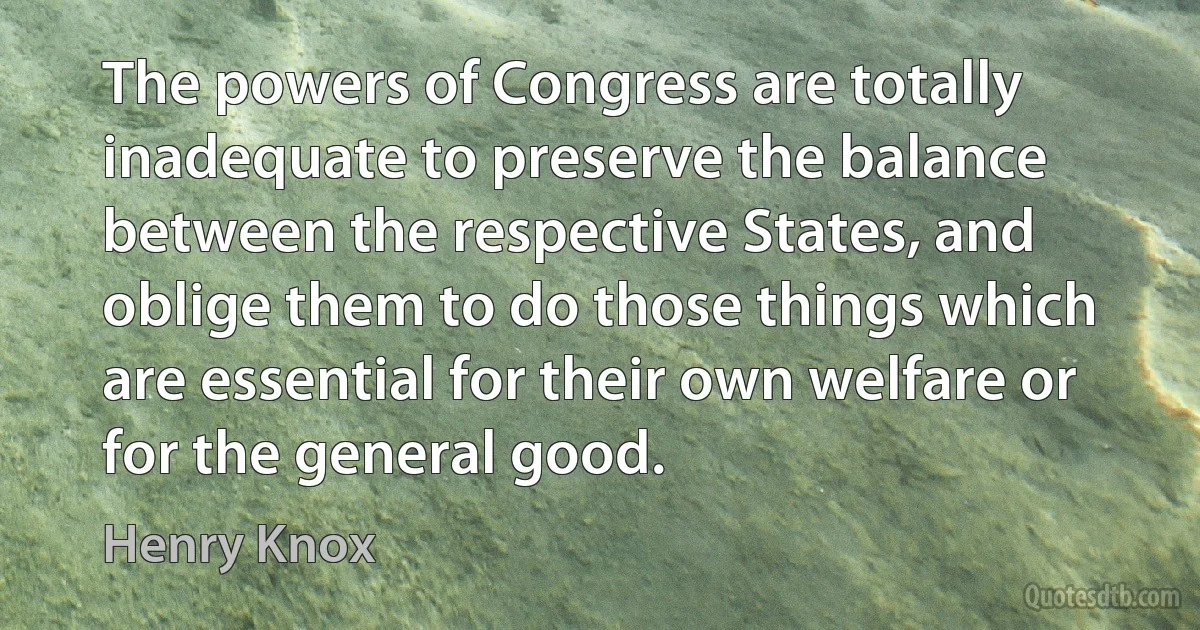 The powers of Congress are totally inadequate to preserve the balance between the respective States, and oblige them to do those things which are essential for their own welfare or for the general good. (Henry Knox)