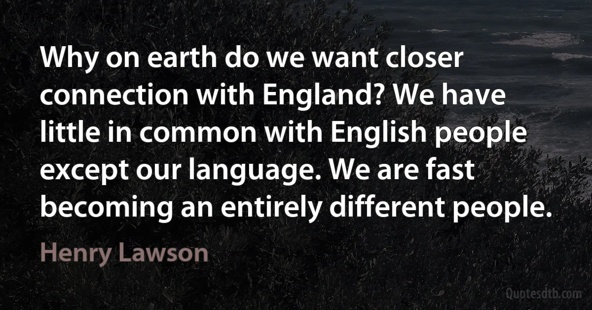 Why on earth do we want closer connection with England? We have little in common with English people except our language. We are fast becoming an entirely different people. (Henry Lawson)