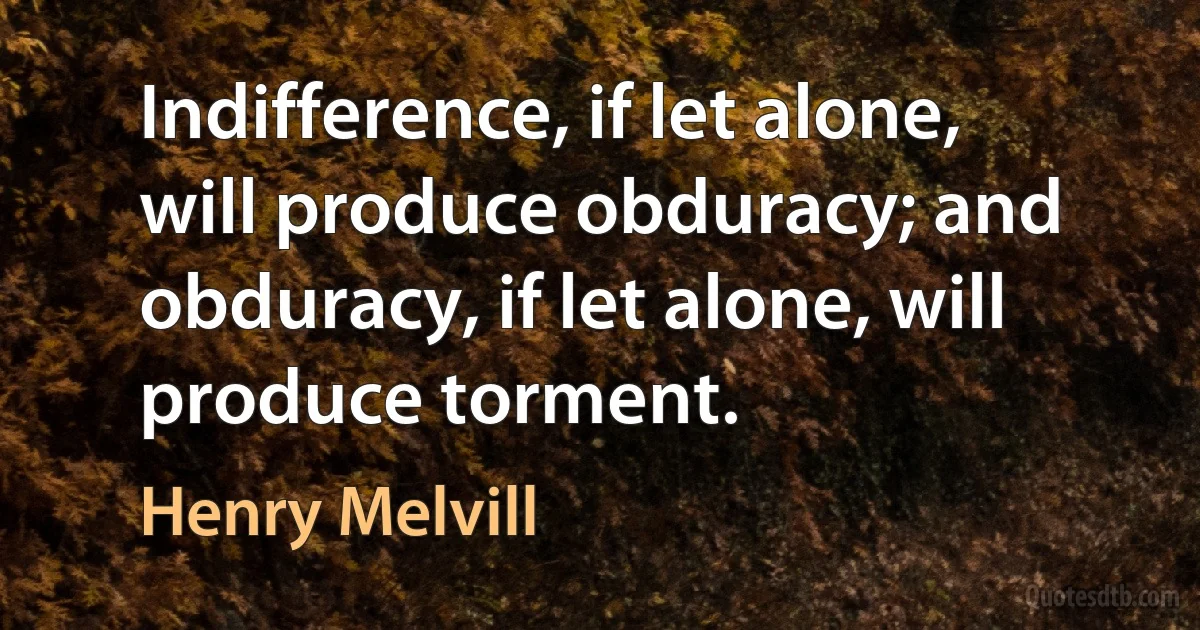 Indifference, if let alone, will produce obduracy; and obduracy, if let alone, will produce torment. (Henry Melvill)