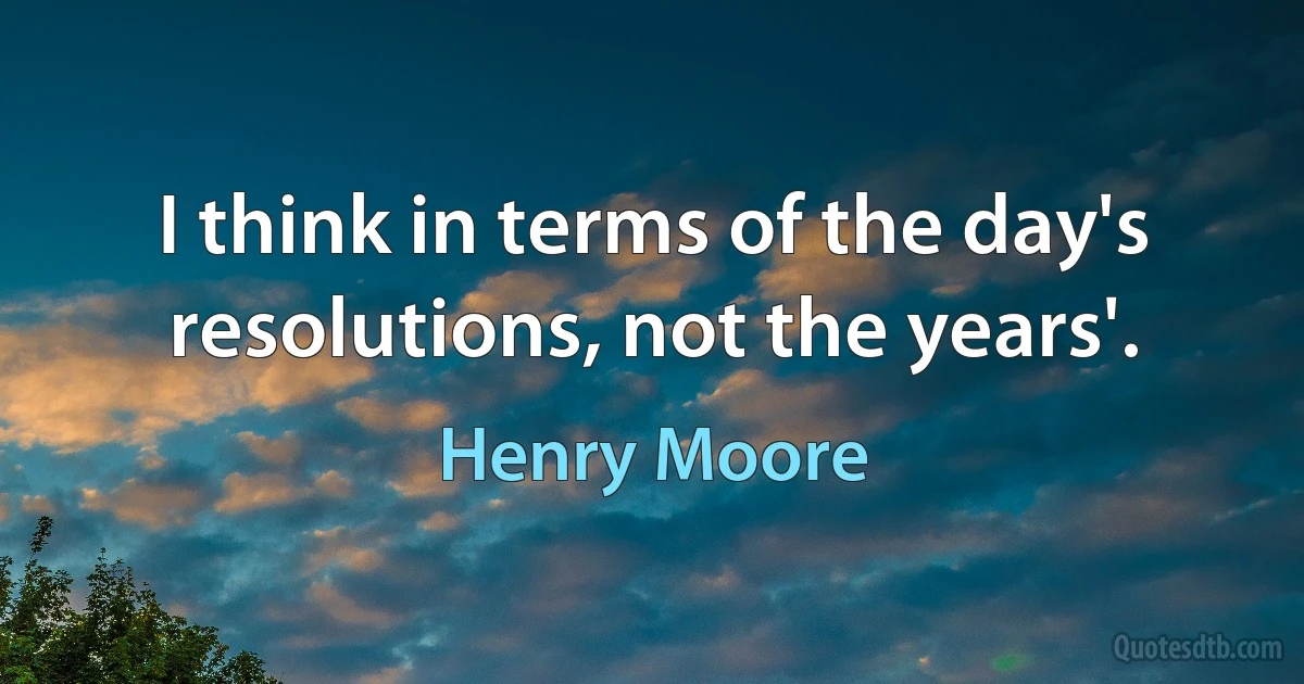 I think in terms of the day's resolutions, not the years'. (Henry Moore)