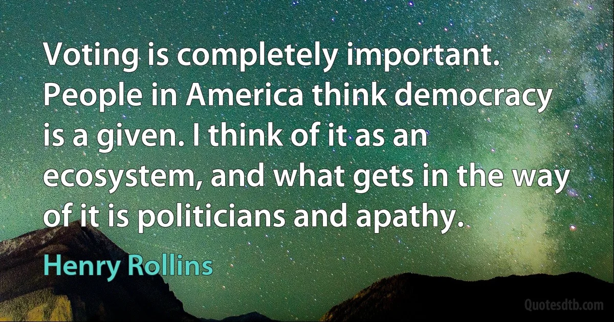 Voting is completely important. People in America think democracy is a given. I think of it as an ecosystem, and what gets in the way of it is politicians and apathy. (Henry Rollins)