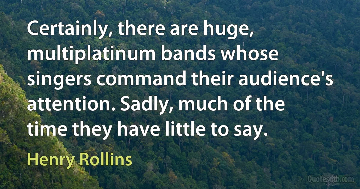 Certainly, there are huge, multiplatinum bands whose singers command their audience's attention. Sadly, much of the time they have little to say. (Henry Rollins)