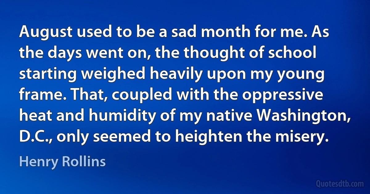 August used to be a sad month for me. As the days went on, the thought of school starting weighed heavily upon my young frame. That, coupled with the oppressive heat and humidity of my native Washington, D.C., only seemed to heighten the misery. (Henry Rollins)