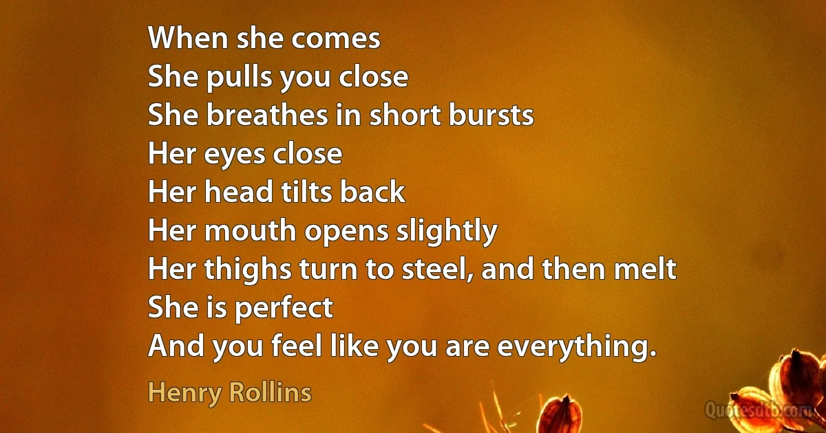 When she comes
She pulls you close
She breathes in short bursts
Her eyes close
Her head tilts back
Her mouth opens slightly
Her thighs turn to steel, and then melt
She is perfect
And you feel like you are everything. (Henry Rollins)