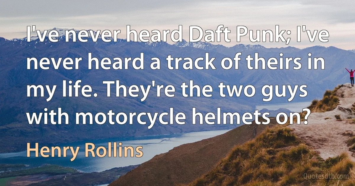 I've never heard Daft Punk; I've never heard a track of theirs in my life. They're the two guys with motorcycle helmets on? (Henry Rollins)