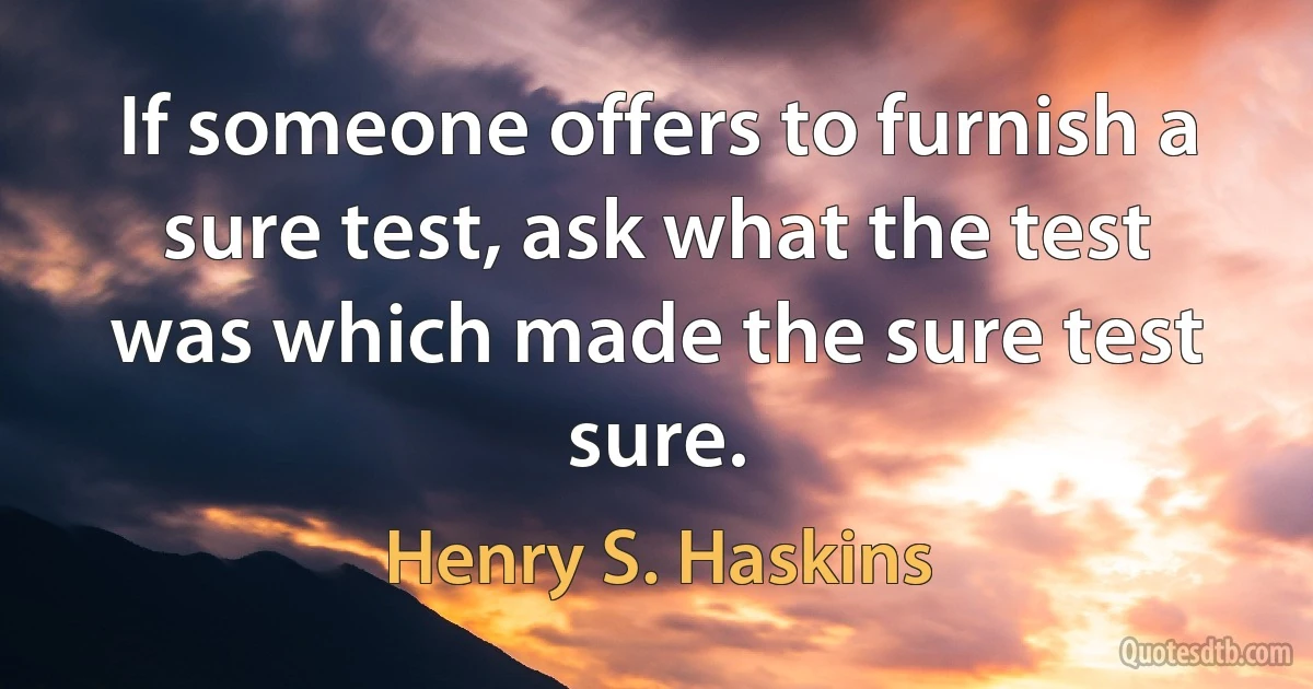 If someone offers to furnish a sure test, ask what the test was which made the sure test sure. (Henry S. Haskins)