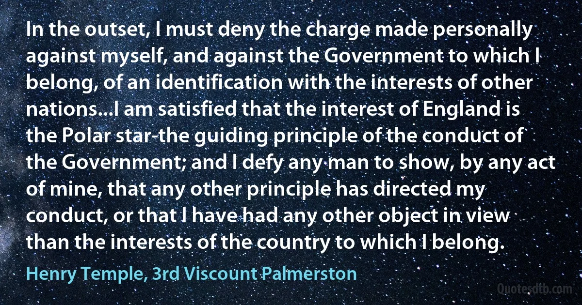 In the outset, I must deny the charge made personally against myself, and against the Government to which I belong, of an identification with the interests of other nations...I am satisfied that the interest of England is the Polar star-the guiding principle of the conduct of the Government; and I defy any man to show, by any act of mine, that any other principle has directed my conduct, or that I have had any other object in view than the interests of the country to which I belong. (Henry Temple, 3rd Viscount Palmerston)