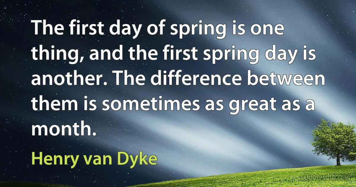 The first day of spring is one thing, and the first spring day is another. The difference between them is sometimes as great as a month. (Henry van Dyke)