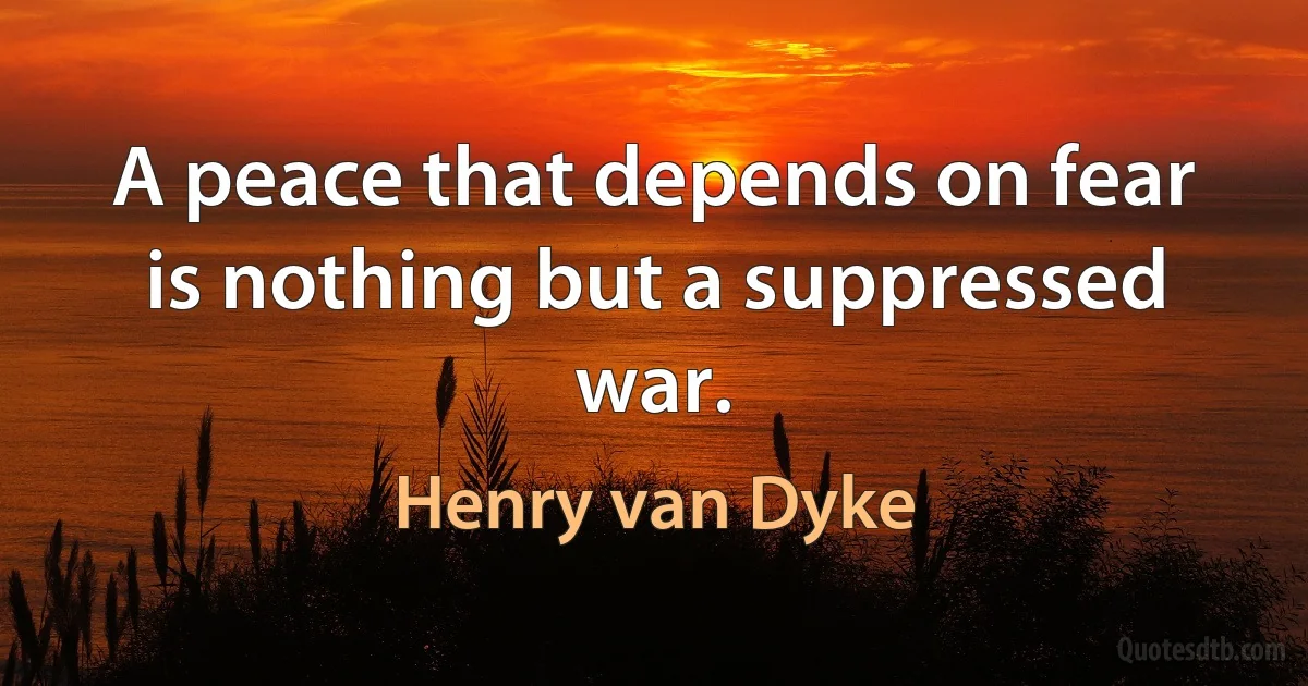 A peace that depends on fear is nothing but a suppressed war. (Henry van Dyke)