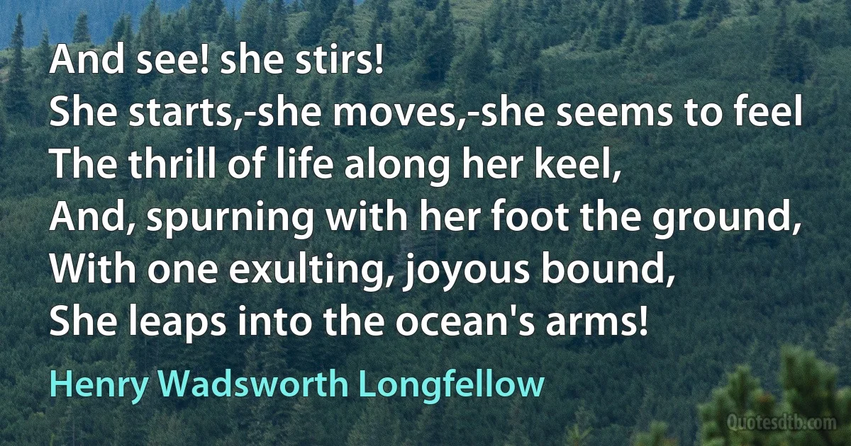 And see! she stirs!
She starts,-she moves,-she seems to feel
The thrill of life along her keel,
And, spurning with her foot the ground,
With one exulting, joyous bound,
She leaps into the ocean's arms! (Henry Wadsworth Longfellow)