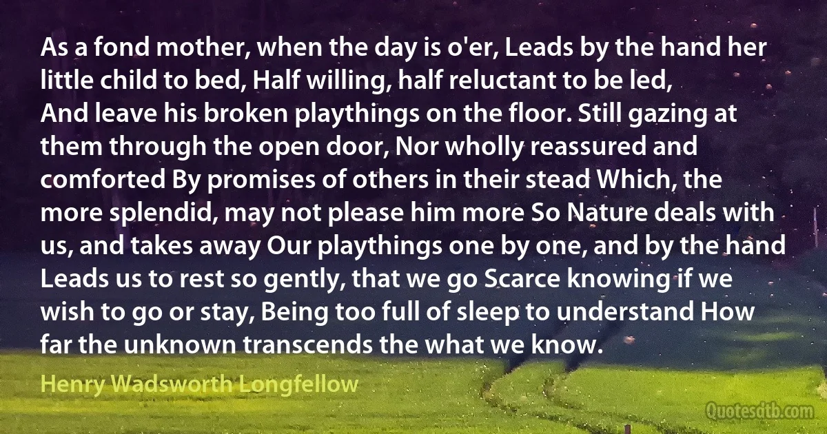 As a fond mother, when the day is o'er, Leads by the hand her little child to bed, Half willing, half reluctant to be led, And leave his broken playthings on the floor. Still gazing at them through the open door, Nor wholly reassured and comforted By promises of others in their stead Which, the more splendid, may not please him more So Nature deals with us, and takes away Our playthings one by one, and by the hand Leads us to rest so gently, that we go Scarce knowing if we wish to go or stay, Being too full of sleep to understand How far the unknown transcends the what we know. (Henry Wadsworth Longfellow)