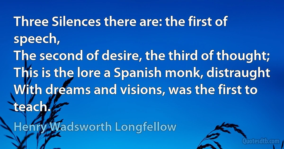 Three Silences there are: the first of speech,
The second of desire, the third of thought;
This is the lore a Spanish monk, distraught
With dreams and visions, was the first to teach. (Henry Wadsworth Longfellow)