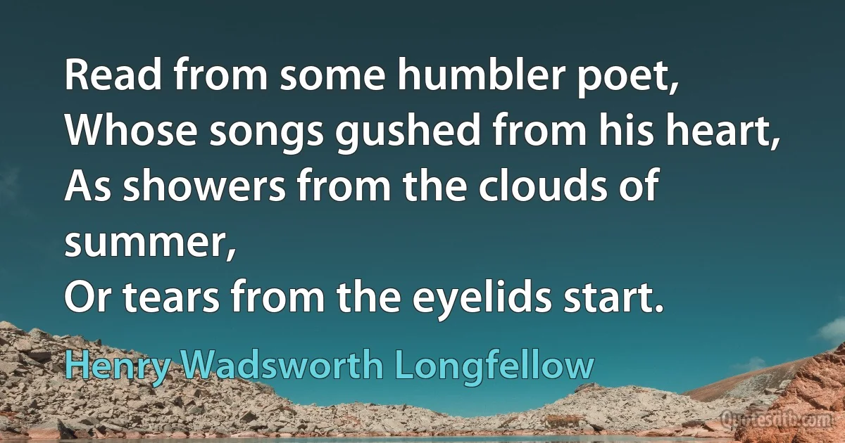 Read from some humbler poet,
Whose songs gushed from his heart,
As showers from the clouds of summer,
Or tears from the eyelids start. (Henry Wadsworth Longfellow)