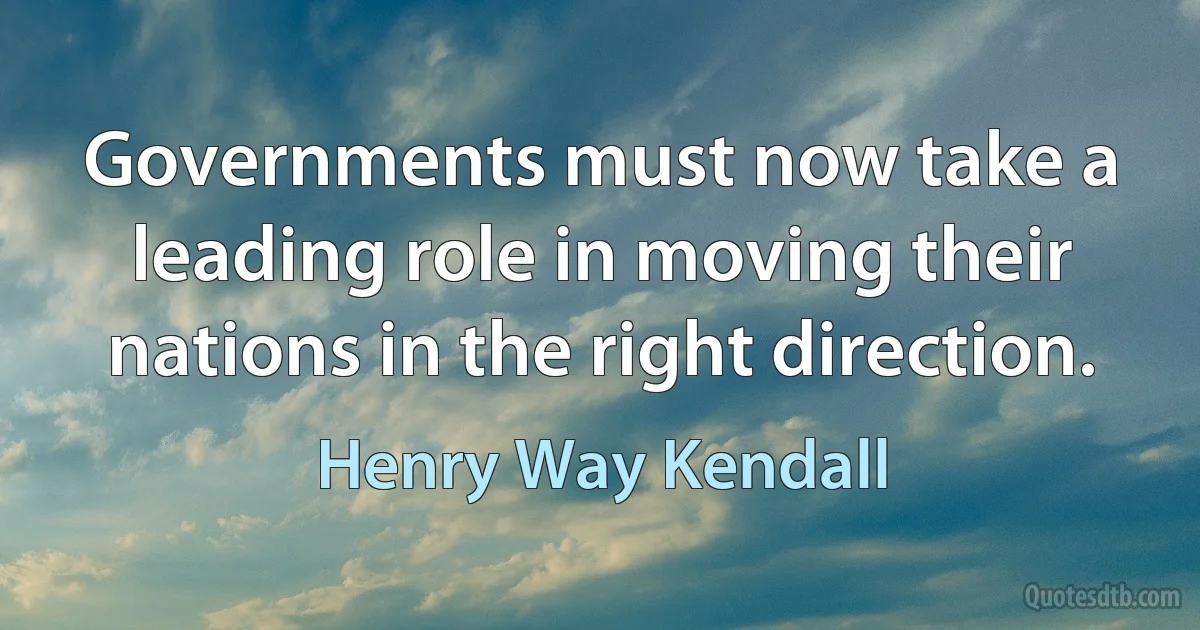 Governments must now take a leading role in moving their nations in the right direction. (Henry Way Kendall)