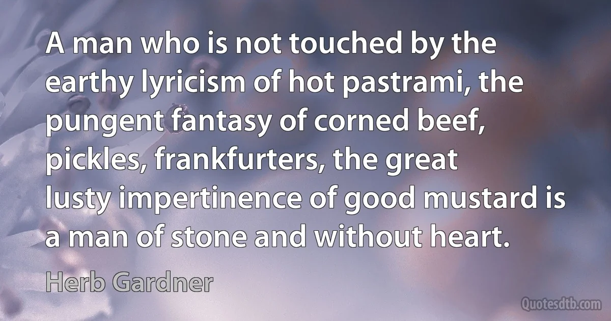 A man who is not touched by the earthy lyricism of hot pastrami, the pungent fantasy of corned beef, pickles, frankfurters, the great lusty impertinence of good mustard is a man of stone and without heart. (Herb Gardner)