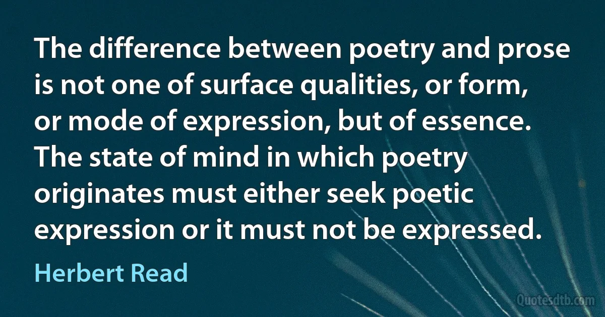 The difference between poetry and prose is not one of surface qualities, or form, or mode of expression, but of essence. The state of mind in which poetry originates must either seek poetic expression or it must not be expressed. (Herbert Read)