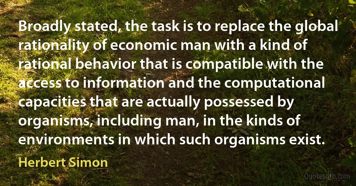 Broadly stated, the task is to replace the global rationality of economic man with a kind of rational behavior that is compatible with the access to information and the computational capacities that are actually possessed by organisms, including man, in the kinds of environments in which such organisms exist. (Herbert Simon)