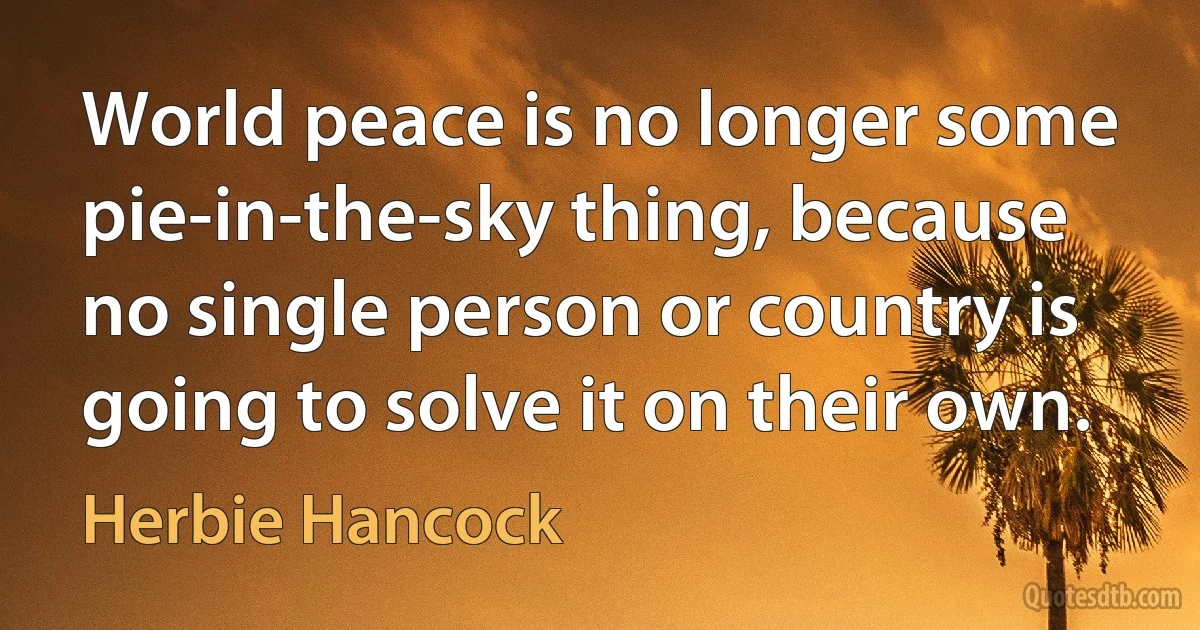 World peace is no longer some pie-in-the-sky thing, because no single person or country is going to solve it on their own. (Herbie Hancock)