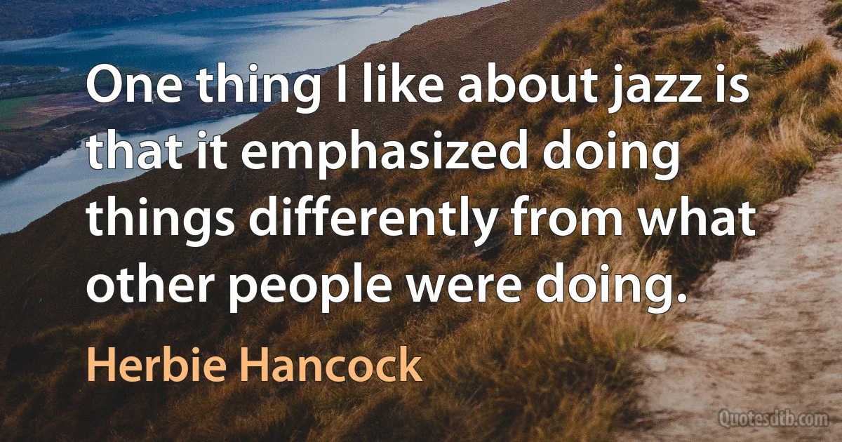 One thing I like about jazz is that it emphasized doing things differently from what other people were doing. (Herbie Hancock)