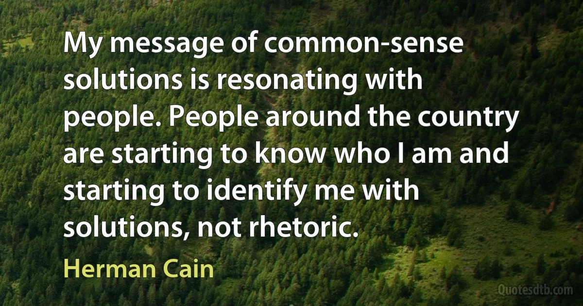 My message of common-sense solutions is resonating with people. People around the country are starting to know who I am and starting to identify me with solutions, not rhetoric. (Herman Cain)