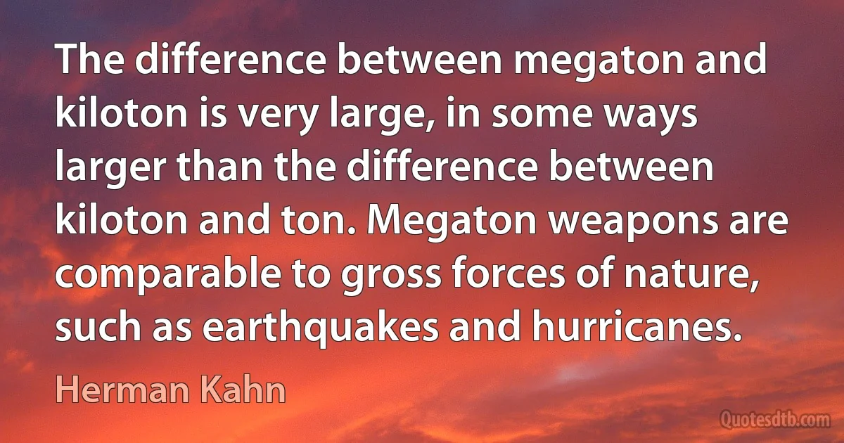 The difference between megaton and kiloton is very large, in some ways larger than the difference between kiloton and ton. Megaton weapons are comparable to gross forces of nature, such as earthquakes and hurricanes. (Herman Kahn)