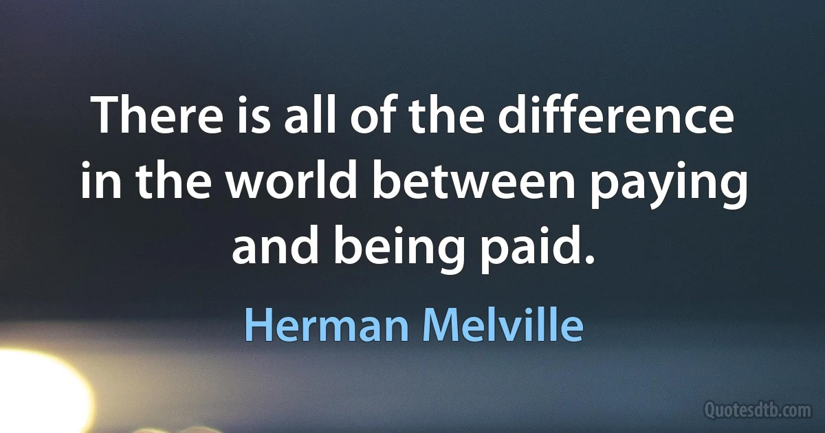 There is all of the difference in the world between paying and being paid. (Herman Melville)