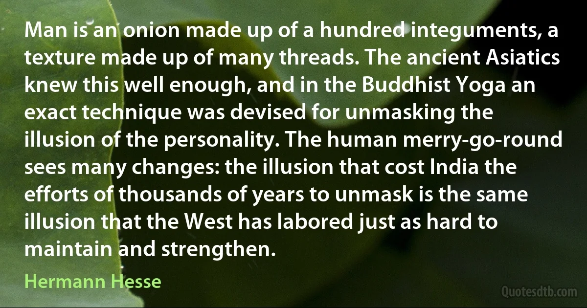 Man is an onion made up of a hundred integuments, a texture made up of many threads. The ancient Asiatics knew this well enough, and in the Buddhist Yoga an exact technique was devised for unmasking the illusion of the personality. The human merry-go-round sees many changes: the illusion that cost India the efforts of thousands of years to unmask is the same illusion that the West has labored just as hard to maintain and strengthen. (Hermann Hesse)